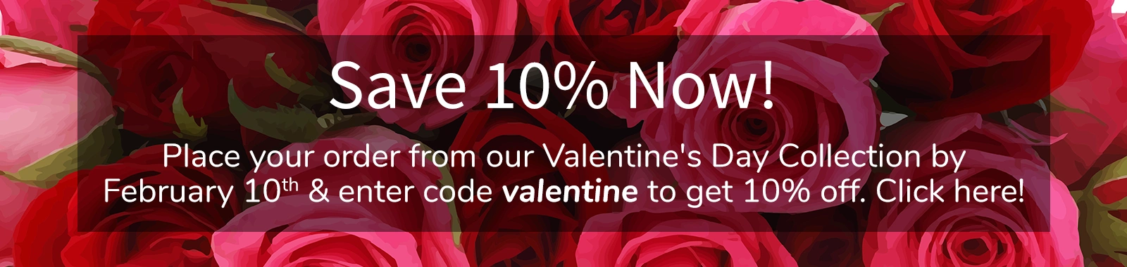 Save 10% for Valentine's Day!  Place your order by February 10th from our Valentine's Day Collection to save.